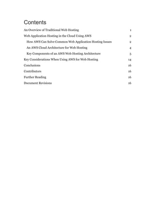 Contents
An Overview of Traditional Web Hosting 1
Web Application Hosting in the Cloud Using AWS 2
How AWS Can Solve Common Web Application Hosting Issues 2
An AWS Cloud Architecture for Web Hosting 4
Key Components of an AWS Web Hosting Architecture 5
Key Considerations When Using AWS for Web Hosting 14
Conclusions 16
Contributors 16
Further Reading 16
Document Revisions 16
 