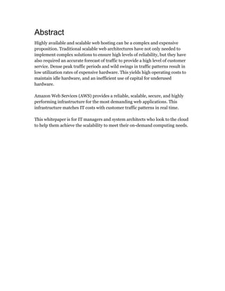 Abstract
Highly available and scalable web hosting can be a complex and expensive
proposition. Traditional scalable web architectures have not only needed to
implement complex solutions to ensure high levels of reliability, but they have
also required an accurate forecast of traffic to provide a high level of customer
service. Dense peak traffic periods and wild swings in traffic patterns result in
low utilization rates of expensive hardware. This yields high operating costs to
maintain idle hardware, and an inefficient use of capital for underused
hardware.
Amazon Web Services (AWS) provides a reliable, scalable, secure, and highly
performing infrastructure for the most demanding web applications. This
infrastructure matches IT costs with customer traffic patterns in real time.
This whitepaper is for IT managers and system architects who look to the cloud
to help them achieve the scalability to meet their on-demand computing needs.
 