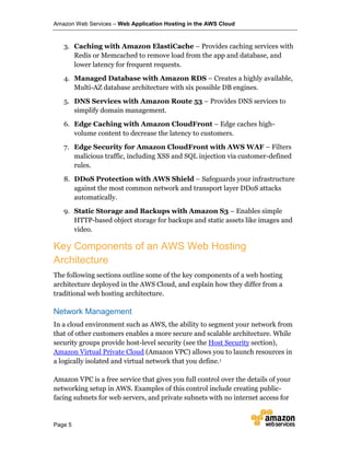 Amazon Web Services – Web Application Hosting in the AWS Cloud
Page 5
3. Caching with Amazon ElastiCache – Provides caching services with
Redis or Memcached to remove load from the app and database, and
lower latency for frequent requests.
4. Managed Database with Amazon RDS – Creates a highly available,
Multi-AZ database architecture with six possible DB engines.
5. DNS Services with Amazon Route 53 – Provides DNS services to
simplify domain management.
6. Edge Caching with Amazon CloudFront – Edge caches high-
volume content to decrease the latency to customers.
7. Edge Security for Amazon CloudFront with AWS WAF – Filters
malicious traffic, including XSS and SQL injection via customer-defined
rules.
8. DDoS Protection with AWS Shield – Safeguards your infrastructure
against the most common network and transport layer DDoS attacks
automatically.
9. Static Storage and Backups with Amazon S3 – Enables simple
HTTP-based object storage for backups and static assets like images and
video.
Key Components of an AWS Web Hosting
Architecture
The following sections outline some of the key components of a web hosting
architecture deployed in the AWS Cloud, and explain how they differ from a
traditional web hosting architecture.
Network Management
In a cloud environment such as AWS, the ability to segment your network from
that of other customers enables a more secure and scalable architecture. While
security groups provide host-level security (see the Host Security section),
Amazon Virtual Private Cloud (Amazon VPC) allows you to launch resources in
a logically isolated and virtual network that you define.1
Amazon VPC is a free service that gives you full control over the details of your
networking setup in AWS. Examples of this control include creating public-
facing subnets for web servers, and private subnets with no internet access for
 