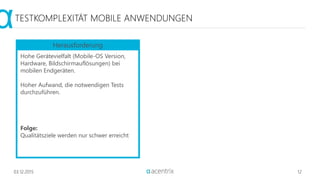03.12.2015 12
TESTKOMPLEXITÄT MOBILE ANWENDUNGEN
Hohe Gerätevielfalt (Mobile-OS Version,
Hardware, Bildschirmauflösungen) bei
mobilen Endgeräten.
Hoher Aufwand, die notwendigen Tests
durchzuführen.
Folge:
Qualitätsziele werden nur schwer erreicht
Herausforderung
 