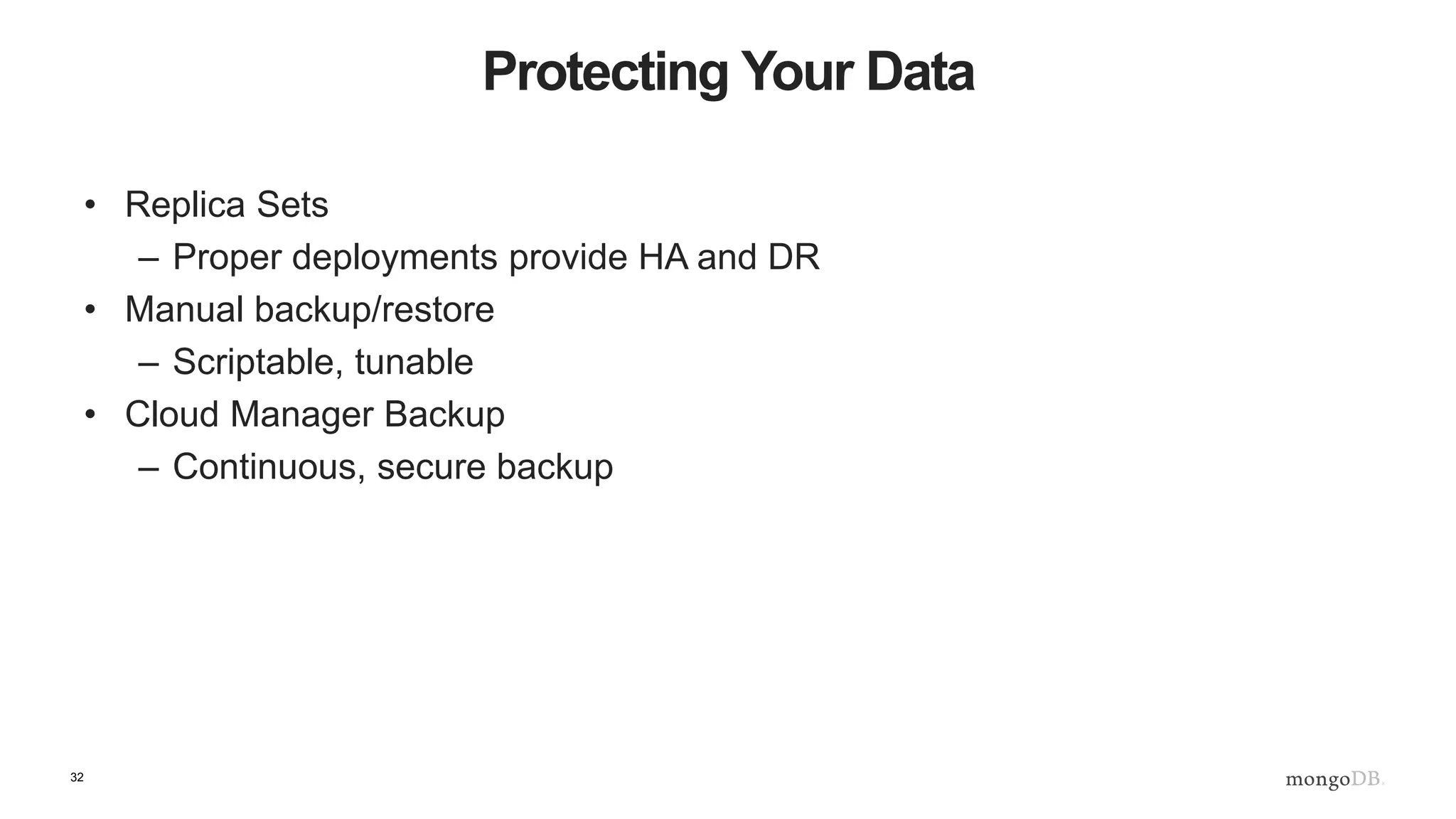 32 Manual Backup Considerations • Consider Journaling (Write Ahead Log)– on by default • Allow for DB durability in case of a fault • With Journaling a snapshot technology can be used with MMAPv1 • MMAP v1 does in-place updates – fsync is required if you don’t use journaling • WiredTiger does not require fsync as it effectively does write ahead natively • Journaling with WiredTiger is still a good idea 