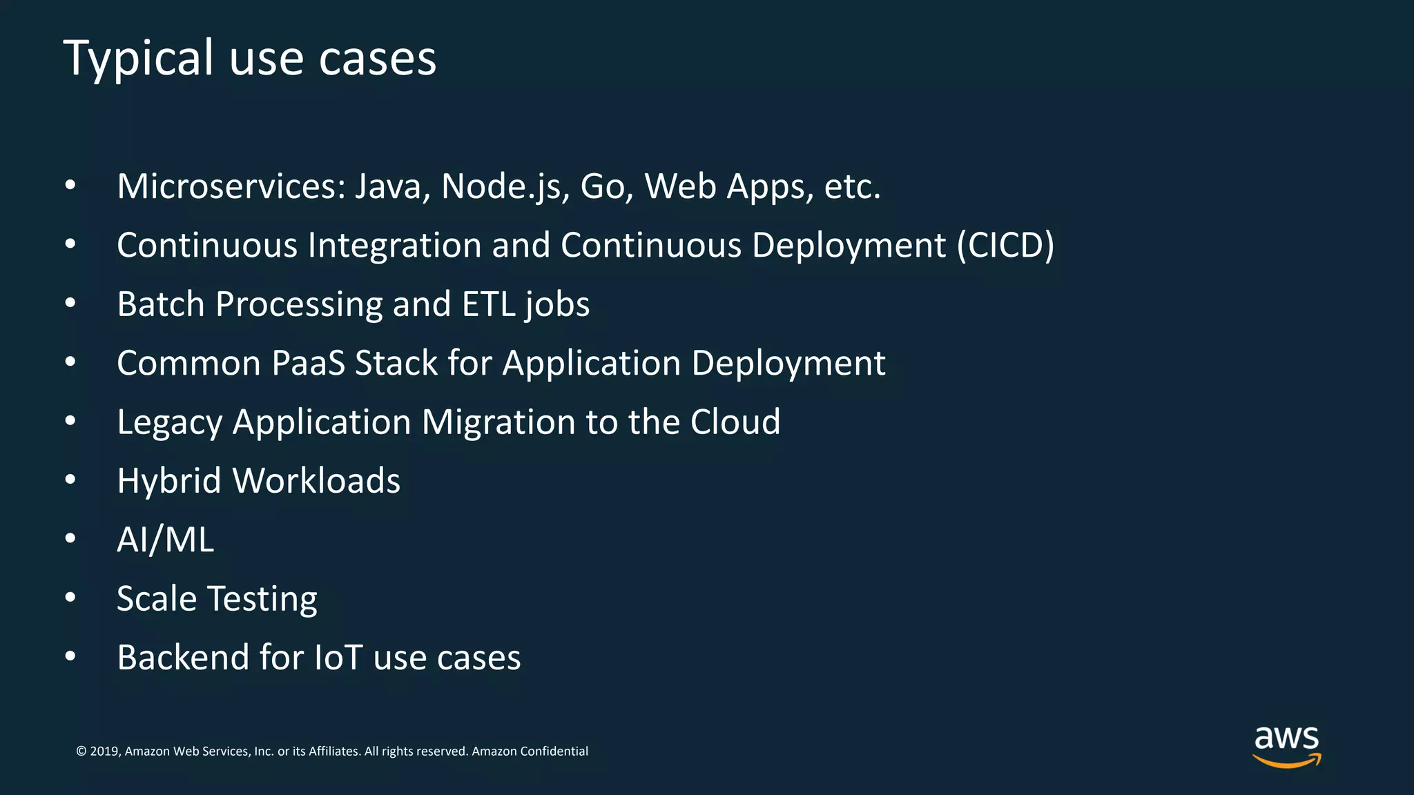 © 2019, Amazon Web Services, Inc. or its Affiliates. All rights reserved. Amazon Confidential
Typical use cases
• Microservices: Java, Node.js, Go, Web Apps, etc.
• Continuous Integration and Continuous Deployment (CICD)
• Batch Processing and ETL jobs
• Common PaaS Stack for Application Deployment
• Legacy Application Migration to the Cloud
• Hybrid Workloads
• AI/ML
• Scale Testing
• Backend for IoT use cases
 
