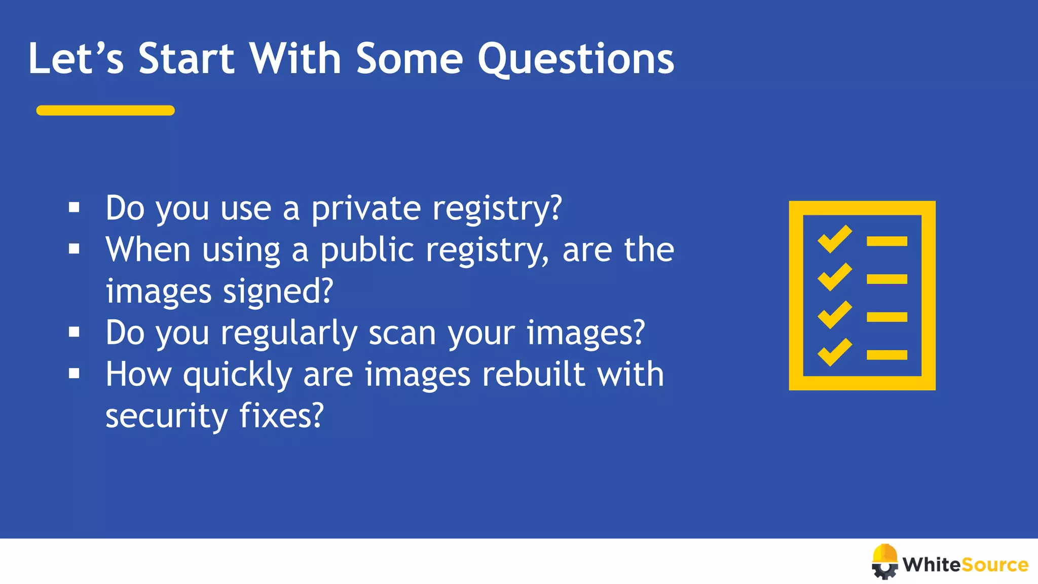 Let’s Start With Some Questions
▪ Do you use a private registry?
▪ When using a public registry, are the
images signed?
▪ Do you regularly scan your images?
▪ How quickly are images rebuilt with
security fixes?
 