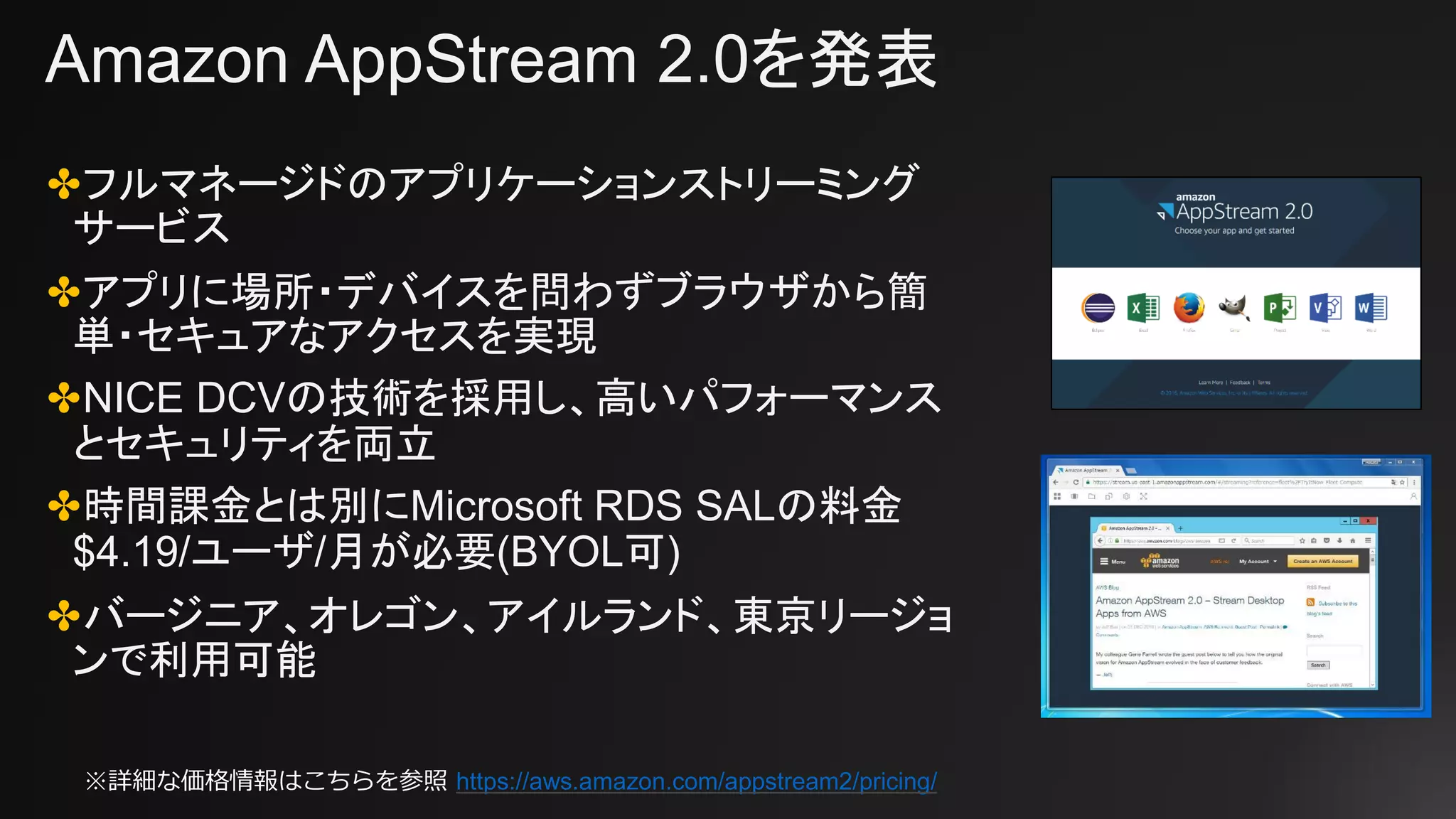 Amazon AppStream 2.0を発表
✤フルマネージドのアプリケーションストリーミング
サービス
✤アプリに場所・デバイスを問わずブラウザから簡
単・セキュアなアクセスを実現
✤NICE DCVの技術を採用し、高いパフォーマンス
とセキュリティを両立
✤時間課金とは別にMicrosoft RDS SALの料金
$4.19/ユーザ/月が必要(BYOL可)
✤バージニア、オレゴン、アイルランド、東京リージョ
ンで利用可能
※詳細な価格情報はこちらを参照 https://aws.amazon.com/appstream2/pricing/
 