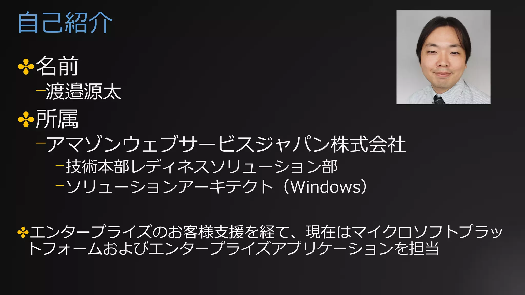 自己紹介
✤名前
⎻渡邉源太
✤所属
⎻アマゾンウェブサービスジャパン株式会社
⎻技術本部レディネスソリューション部
⎻ソリューションアーキテクト（Windows）
✤エンタープライズのお客様支援を経て、現在はマイクロソフトプラッ
トフォームおよびエンタープライズアプリケーションを担当
 