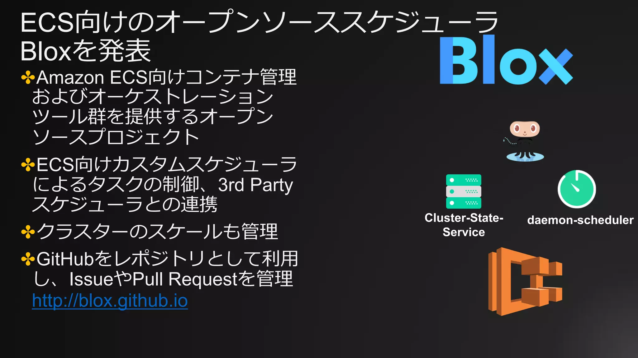 ECS向けのオープンソーススケジューラ
Bloxを発表
✤Amazon ECS向けコンテナ管理
およびオーケストレーション
ツール群を提供するオープン
ソースプロジェクト
✤ECS向けカスタムスケジューラ
によるタスクの制御、3rd Party
スケジューラとの連携
✤クラスターのスケールも管理
✤GitHubをレポジトリとして利用
し、IssueやPull Requestを管理
http://blox.github.io
Cluster-State-
Service
daemon-scheduler
 