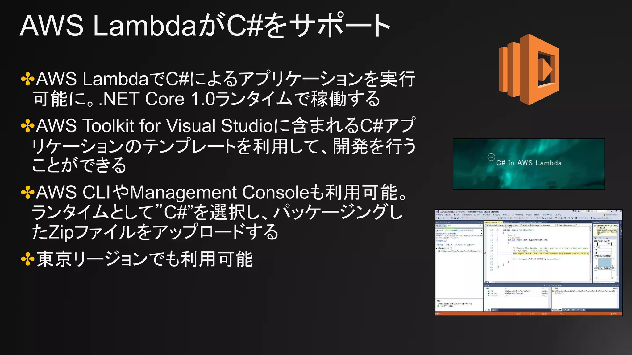 AWS LambdaがC#をサポート
✤AWS LambdaでC#によるアプリケーションを実行
可能に。.NET Core 1.0ランタイムで稼働する
✤AWS Toolkit for Visual Studioに含まれるC#アプ
リケーションのテンプレートを利用して、開発を行う
ことができる
✤AWS CLIやManagement Consoleも利用可能。
ランタイムとして”C#”を選択し、パッケージングし
たZipファイルをアップロードする
✤東京リージョンでも利用可能
 