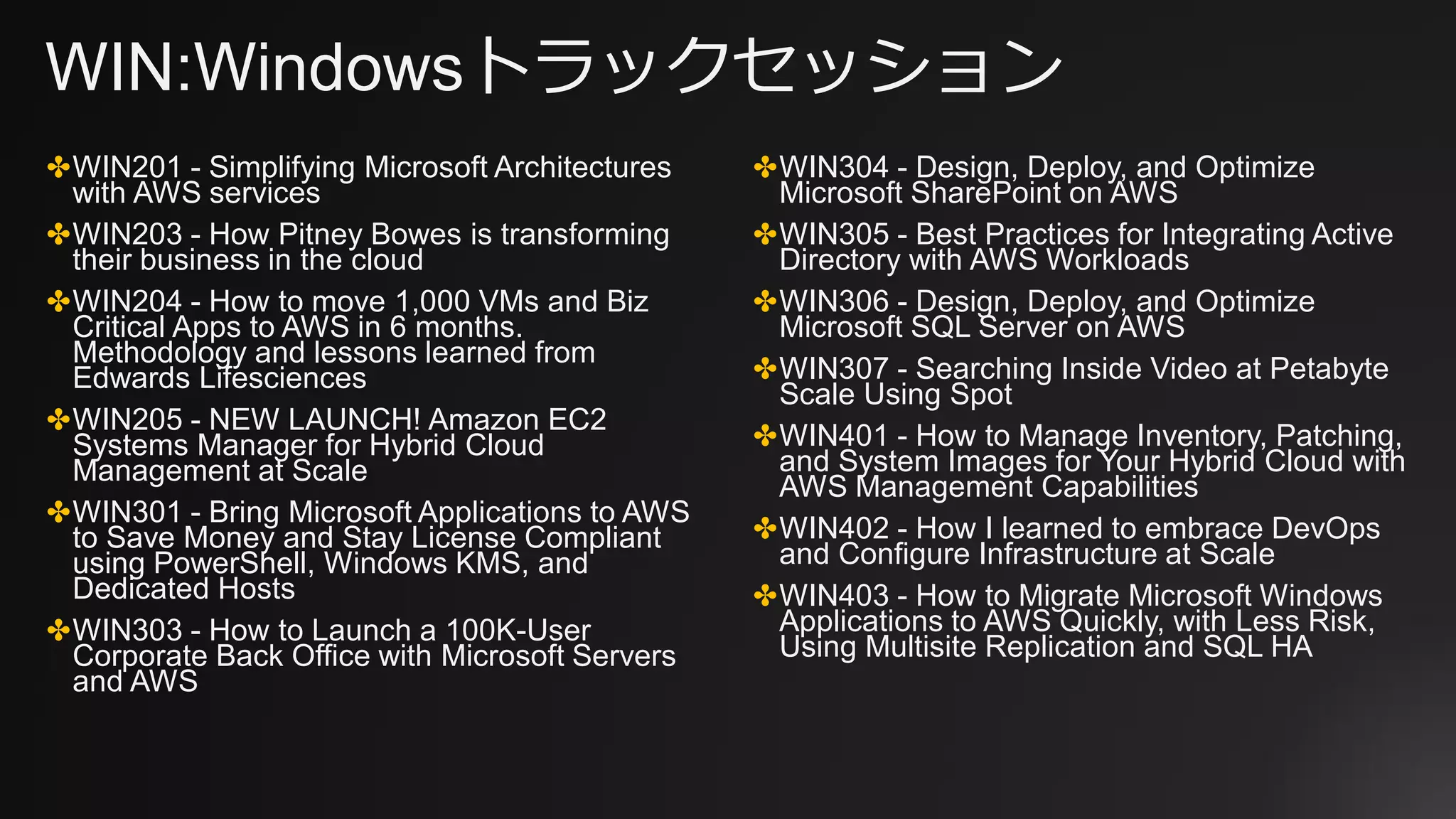 WIN:Windowsトラックセッション
✤WIN201 - Simplifying Microsoft Architectures
with AWS services
✤WIN203 - How Pitney Bowes is transforming
their business in the cloud
✤WIN204 - How to move 1,000 VMs and Biz
Critical Apps to AWS in 6 months.
Methodology and lessons learned from
Edwards Lifesciences
✤WIN205 - NEW LAUNCH! Amazon EC2
Systems Manager for Hybrid Cloud
Management at Scale
✤WIN301 - Bring Microsoft Applications to AWS
to Save Money and Stay License Compliant
using PowerShell, Windows KMS, and
Dedicated Hosts
✤WIN303 - How to Launch a 100K-User
Corporate Back Office with Microsoft Servers
and AWS
✤WIN304 - Design, Deploy, and Optimize
Microsoft SharePoint on AWS
✤WIN305 - Best Practices for Integrating Active
Directory with AWS Workloads
✤WIN306 - Design, Deploy, and Optimize
Microsoft SQL Server on AWS
✤WIN307 - Searching Inside Video at Petabyte
Scale Using Spot
✤WIN401 - How to Manage Inventory, Patching,
and System Images for Your Hybrid Cloud with
AWS Management Capabilities
✤WIN402 - How I learned to embrace DevOps
and Configure Infrastructure at Scale
✤WIN403 - How to Migrate Microsoft Windows
Applications to AWS Quickly, with Less Risk,
Using Multisite Replication and SQL HA
 