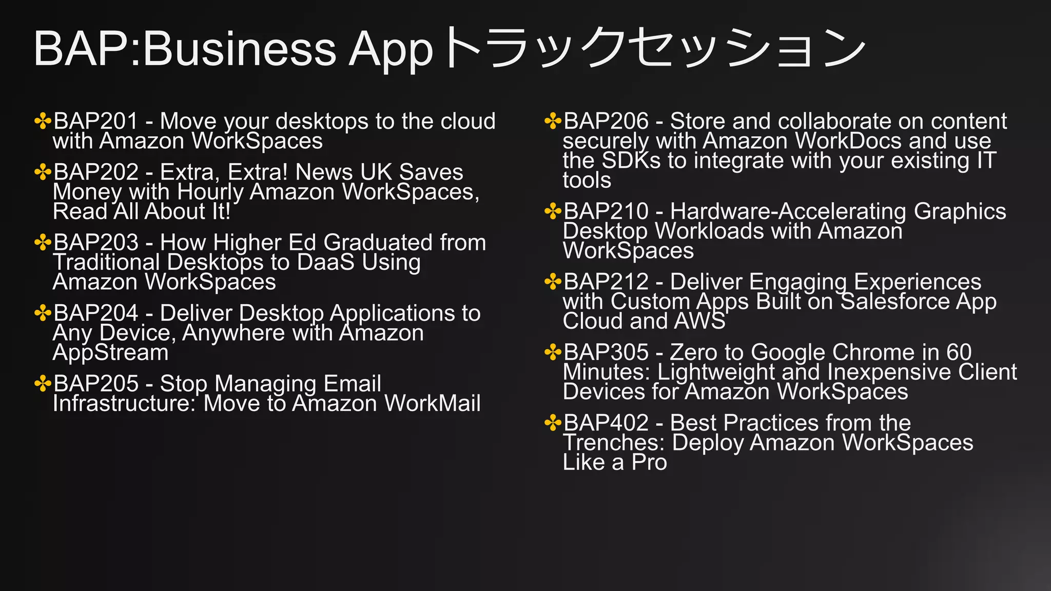 BAP:Business Appトラックセッション
✤BAP201 - Move your desktops to the cloud
with Amazon WorkSpaces
✤BAP202 - Extra, Extra! News UK Saves
Money with Hourly Amazon WorkSpaces,
Read All About It!
✤BAP203 - How Higher Ed Graduated from
Traditional Desktops to DaaS Using
Amazon WorkSpaces
✤BAP204 - Deliver Desktop Applications to
Any Device, Anywhere with Amazon
AppStream
✤BAP205 - Stop Managing Email
Infrastructure: Move to Amazon WorkMail
✤BAP206 - Store and collaborate on content
securely with Amazon WorkDocs and use
the SDKs to integrate with your existing IT
tools
✤BAP210 - Hardware-Accelerating Graphics
Desktop Workloads with Amazon
WorkSpaces
✤BAP212 - Deliver Engaging Experiences
with Custom Apps Built on Salesforce App
Cloud and AWS
✤BAP305 - Zero to Google Chrome in 60
Minutes: Lightweight and Inexpensive Client
Devices for Amazon WorkSpaces
✤BAP402 - Best Practices from the
Trenches: Deploy Amazon WorkSpaces
Like a Pro
 