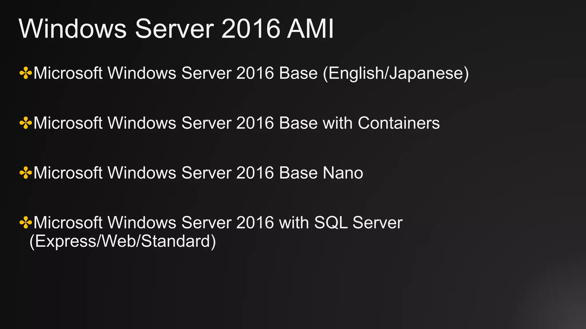 Windows Server 2016 AMI
✤Microsoft Windows Server 2016 Base (English/Japanese)
✤Microsoft Windows Server 2016 Base with Containers
✤Microsoft Windows Server 2016 Base Nano
✤Microsoft Windows Server 2016 with SQL Server
(Express/Web/Standard)
 