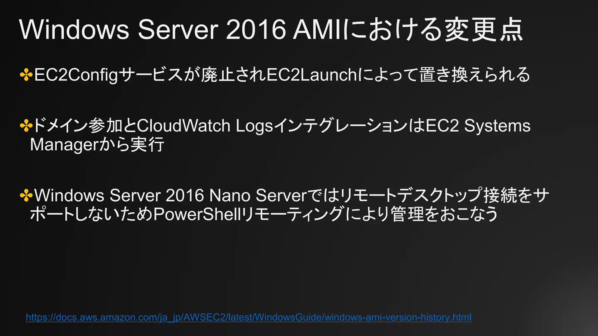 Windows Server 2016 AMIにおける変更点
✤EC2Configサービスが廃止されEC2Launchによって置き換えられる
✤ドメイン参加とCloudWatch LogsインテグレーションはEC2 Systems
Managerから実行
✤Windows Server 2016 Nano Serverではリモートデスクトップ接続をサ
ポートしないためPowerShellリモーティングにより管理をおこなう
https://docs.aws.amazon.com/ja_jp/AWSEC2/latest/WindowsGuide/windows-ami-version-history.html
 