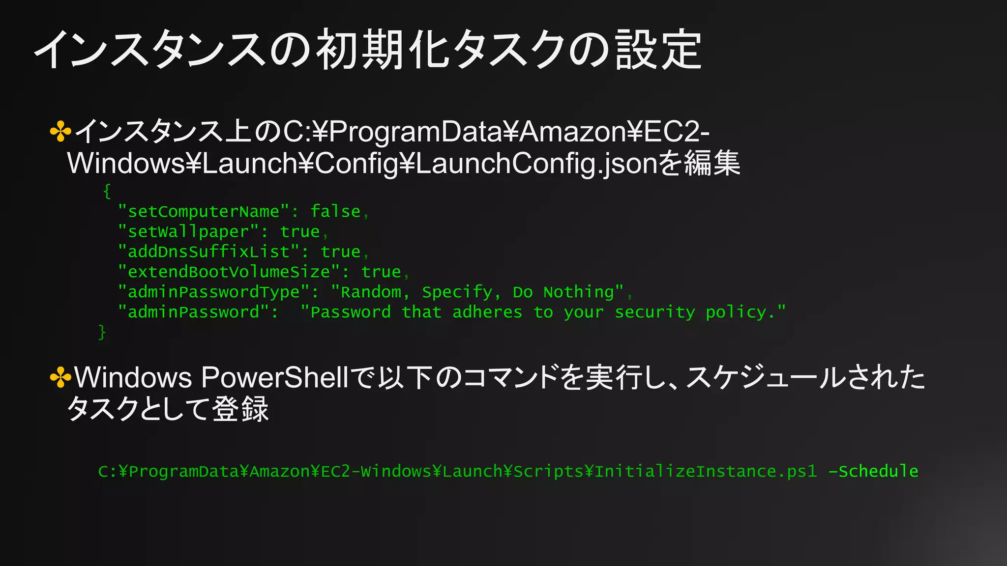 インスタンスの初期化タスクの設定
✤インスタンス上のC:¥ProgramData¥Amazon¥EC2-
Windows¥Launch¥Config¥LaunchConfig.jsonを編集
✤Windows PowerShellで以下のコマンドを実行し、スケジュールされた
タスクとして登録
{
"setComputerName": false,
"setWallpaper": true,
"addDnsSuffixList": true,
"extendBootVolumeSize": true,
"adminPasswordType": "Random, Specify, Do Nothing",
"adminPassword": "Password that adheres to your security policy."
}
C:¥ProgramData¥Amazon¥EC2-Windows¥Launch¥Scripts¥InitializeInstance.ps1 –Schedule
 