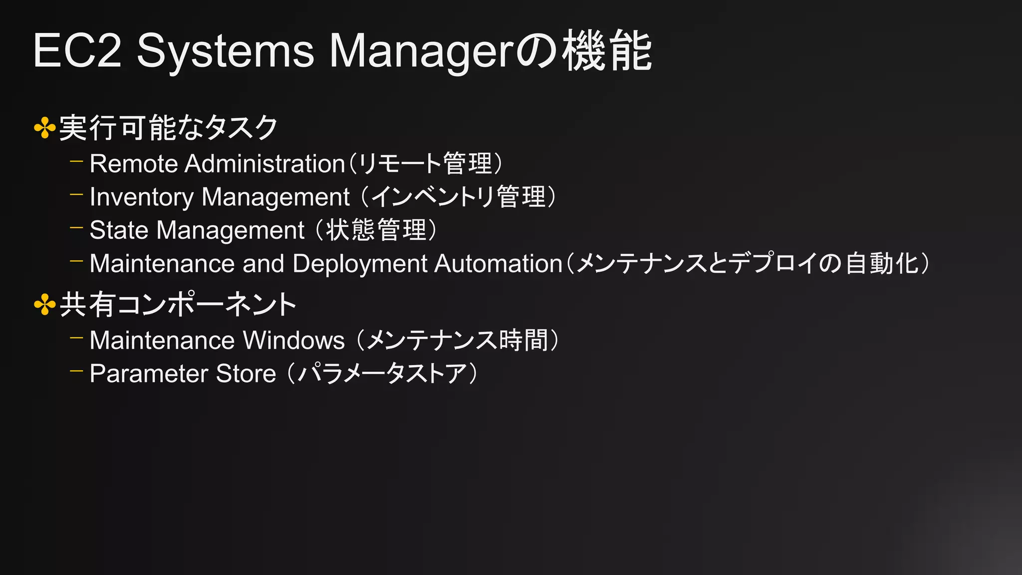 EC2 Systems Managerの機能
✤実行可能なタスク
⎻ Remote Administration（リモート管理）
⎻ Inventory Management （インベントリ管理）
⎻ State Management （状態管理）
⎻ Maintenance and Deployment Automation（メンテナンスとデプロイの自動化）
✤共有コンポーネント
⎻ Maintenance Windows （メンテナンス時間）
⎻ Parameter Store （パラメータストア）
 