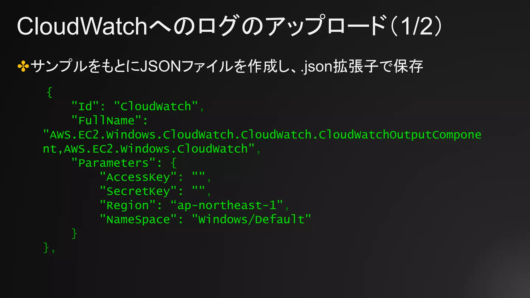 CloudWatchへのログのアップロード（1/2）
✤サンプルをもとにJSONファイルを作成し、.json拡張子で保存
{
"Id": "CloudWatch",
"FullName":
"AWS.EC2.Windows.CloudWatch.CloudWatch.CloudWatchOutputCompone
nt,AWS.EC2.Windows.CloudWatch",
"Parameters": {
"AccessKey": "",
"SecretKey": "",
"Region": “ap-northeast-1",
"NameSpace": "Windows/Default"
}
},
 