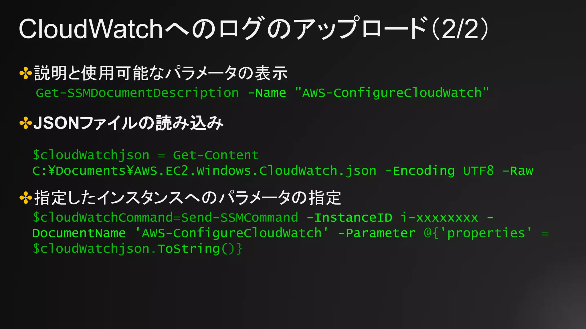 CloudWatchへのログのアップロード（2/2）
✤説明と使用可能なパラメータの表示
✤JSONファイルの読み込み
✤指定したインスタンスへのパラメータの指定
Get-SSMDocumentDescription -Name "AWS-ConfigureCloudWatch"
$cloudWatchjson = Get-Content
C:¥Documents¥AWS.EC2.Windows.CloudWatch.json -Encoding UTF8 –Raw
$cloudWatchCommand=Send-SSMCommand -InstanceID i-xxxxxxxx -
DocumentName 'AWS-ConfigureCloudWatch' -Parameter @{'properties' =
$cloudWatchjson.ToString()}
 