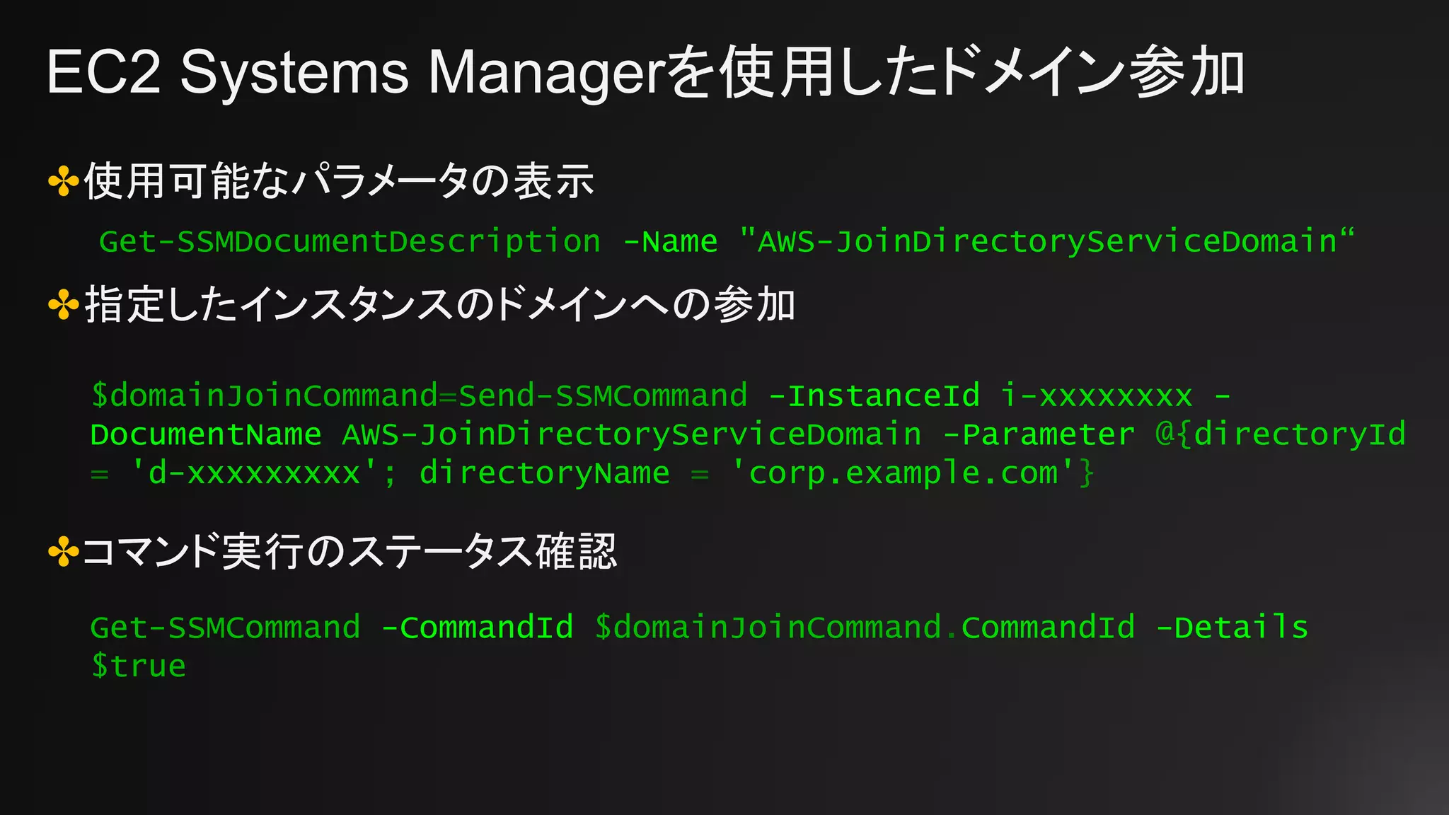 EC2 Systems Managerを使用したドメイン参加
✤使用可能なパラメータの表示
✤指定したインスタンスのドメインへの参加
✤コマンド実行のステータス確認
Get-SSMDocumentDescription -Name "AWS-JoinDirectoryServiceDomain“
$domainJoinCommand=Send-SSMCommand -InstanceId i-xxxxxxxx -
DocumentName AWS-JoinDirectoryServiceDomain -Parameter @{directoryId
= 'd-xxxxxxxxx'; directoryName = 'corp.example.com'}
Get-SSMCommand -CommandId $domainJoinCommand.CommandId -Details
$true
 