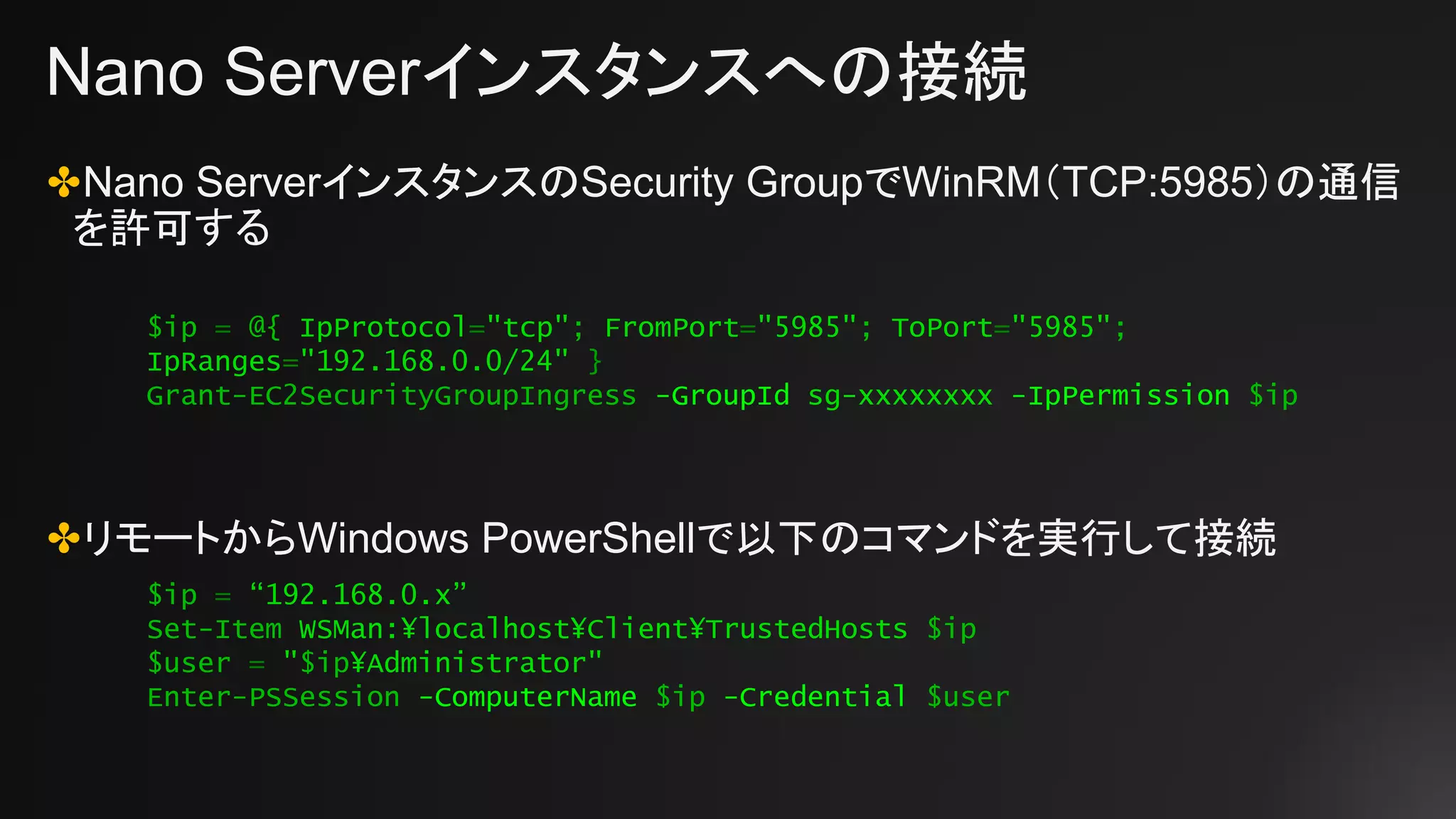 Nano Serverインスタンスへの接続
✤Nano ServerインスタンスのSecurity GroupでWinRM（TCP:5985）の通信
を許可する
✤リモートからWindows PowerShellで以下のコマンドを実行して接続
$ip = “192.168.0.x”
Set-Item WSMan:¥localhost¥Client¥TrustedHosts $ip
$user = "$ip¥Administrator"
Enter-PSSession -ComputerName $ip -Credential $user
$ip = @{ IpProtocol="tcp"; FromPort="5985"; ToPort="5985";
IpRanges="192.168.0.0/24" }
Grant-EC2SecurityGroupIngress -GroupId sg-xxxxxxxx -IpPermission $ip
 