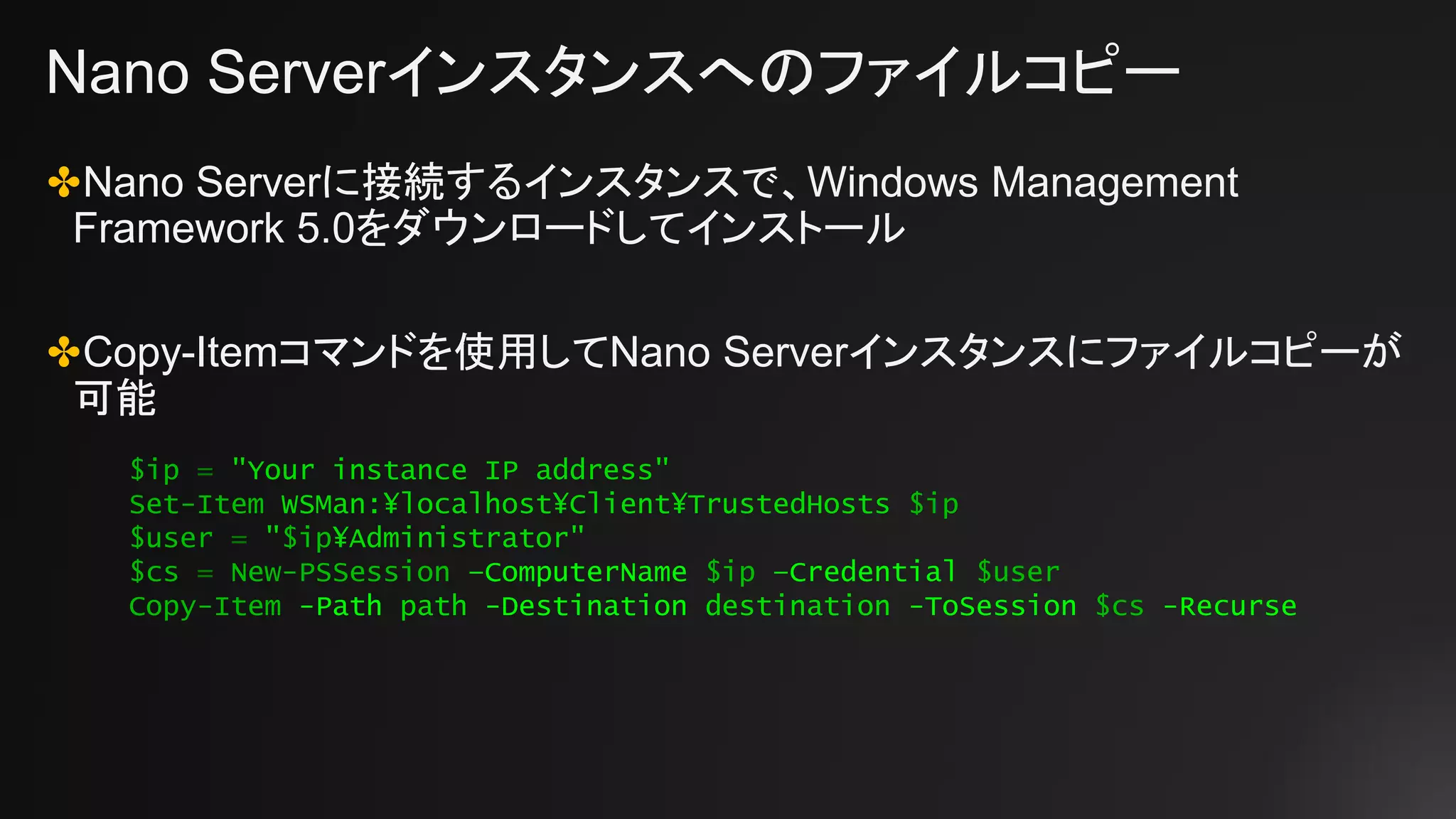 Nano Serverインスタンスへのファイルコピー
✤Nano Serverに接続するインスタンスで、Windows Management
Framework 5.0をダウンロードしてインストール
✤Copy-Itemコマンドを使用してNano Serverインスタンスにファイルコピーが
可能
$ip = "Your instance IP address"
Set-Item WSMan:¥localhost¥Client¥TrustedHosts $ip
$user = "$ip¥Administrator"
$cs = New-PSSession –ComputerName $ip –Credential $user
Copy-Item -Path path -Destination destination -ToSession $cs -Recurse
 