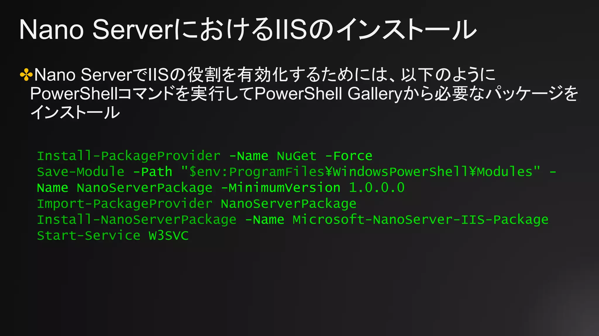 Nano ServerにおけるIISのインストール
✤Nano ServerでIISの役割を有効化するためには、以下のように
PowerShellコマンドを実行してPowerShell Galleryから必要なパッケージを
インストール
Install-PackageProvider -Name NuGet -Force
Save-Module -Path "$env:ProgramFiles¥WindowsPowerShell¥Modules" -
Name NanoServerPackage -MinimumVersion 1.0.0.0
Import-PackageProvider NanoServerPackage
Install-NanoServerPackage -Name Microsoft-NanoServer-IIS-Package
Start-Service W3SVC
 