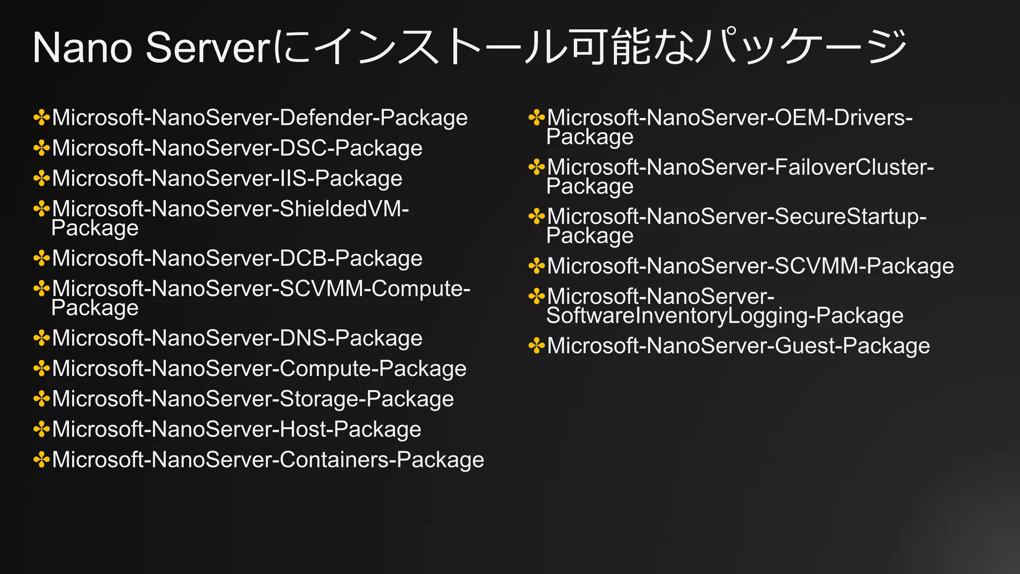 Nano Serverにインストール可能なパッケージ
✤Microsoft-NanoServer-Defender-Package
✤Microsoft-NanoServer-DSC-Package
✤Microsoft-NanoServer-IIS-Package
✤Microsoft-NanoServer-ShieldedVM-
Package
✤Microsoft-NanoServer-DCB-Package
✤Microsoft-NanoServer-SCVMM-Compute-
Package
✤Microsoft-NanoServer-DNS-Package
✤Microsoft-NanoServer-Compute-Package
✤Microsoft-NanoServer-Storage-Package
✤Microsoft-NanoServer-Host-Package
✤Microsoft-NanoServer-Containers-Package
✤Microsoft-NanoServer-OEM-Drivers-
Package
✤Microsoft-NanoServer-FailoverCluster-
Package
✤Microsoft-NanoServer-SecureStartup-
Package
✤Microsoft-NanoServer-SCVMM-Package
✤Microsoft-NanoServer-
SoftwareInventoryLogging-Package
✤Microsoft-NanoServer-Guest-Package
 