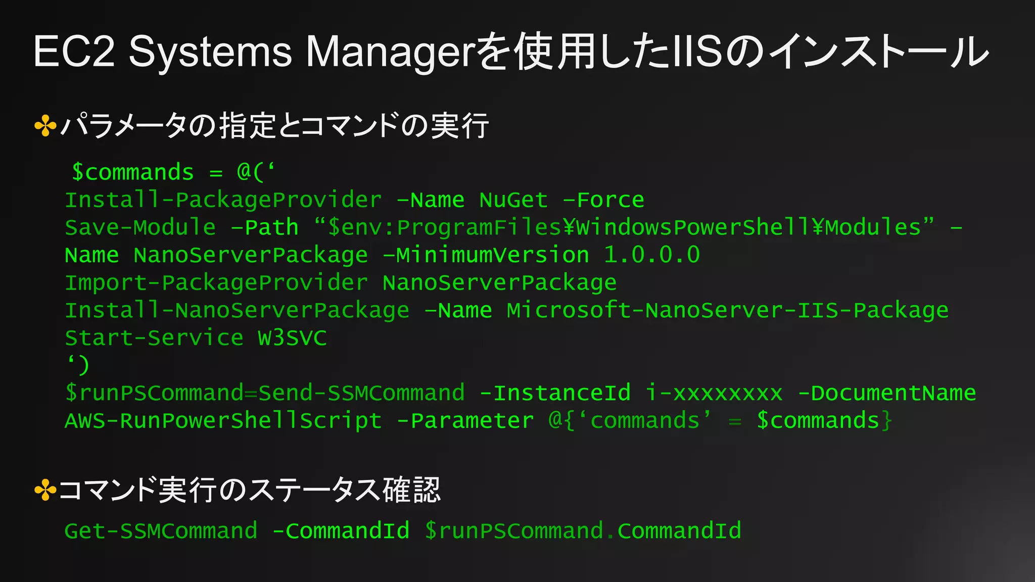 EC2 Systems Managerを使用したIISのインストール
✤パラメータの指定とコマンドの実行
✤コマンド実行のステータス確認
$commands = @(‘
Install-PackageProvider –Name NuGet –Force
Save-Module –Path “$env:ProgramFiles¥WindowsPowerShell¥Modules” –
Name NanoServerPackage –MinimumVersion 1.0.0.0
Import-PackageProvider NanoServerPackage
Install-NanoServerPackage –Name Microsoft-NanoServer-IIS-Package
Start-Service W3SVC
‘)
$runPSCommand=Send-SSMCommand -InstanceId i-xxxxxxxx -DocumentName
AWS-RunPowerShellScript -Parameter @{‘commands’ = $commands}
Get-SSMCommand -CommandId $runPSCommand.CommandId
 