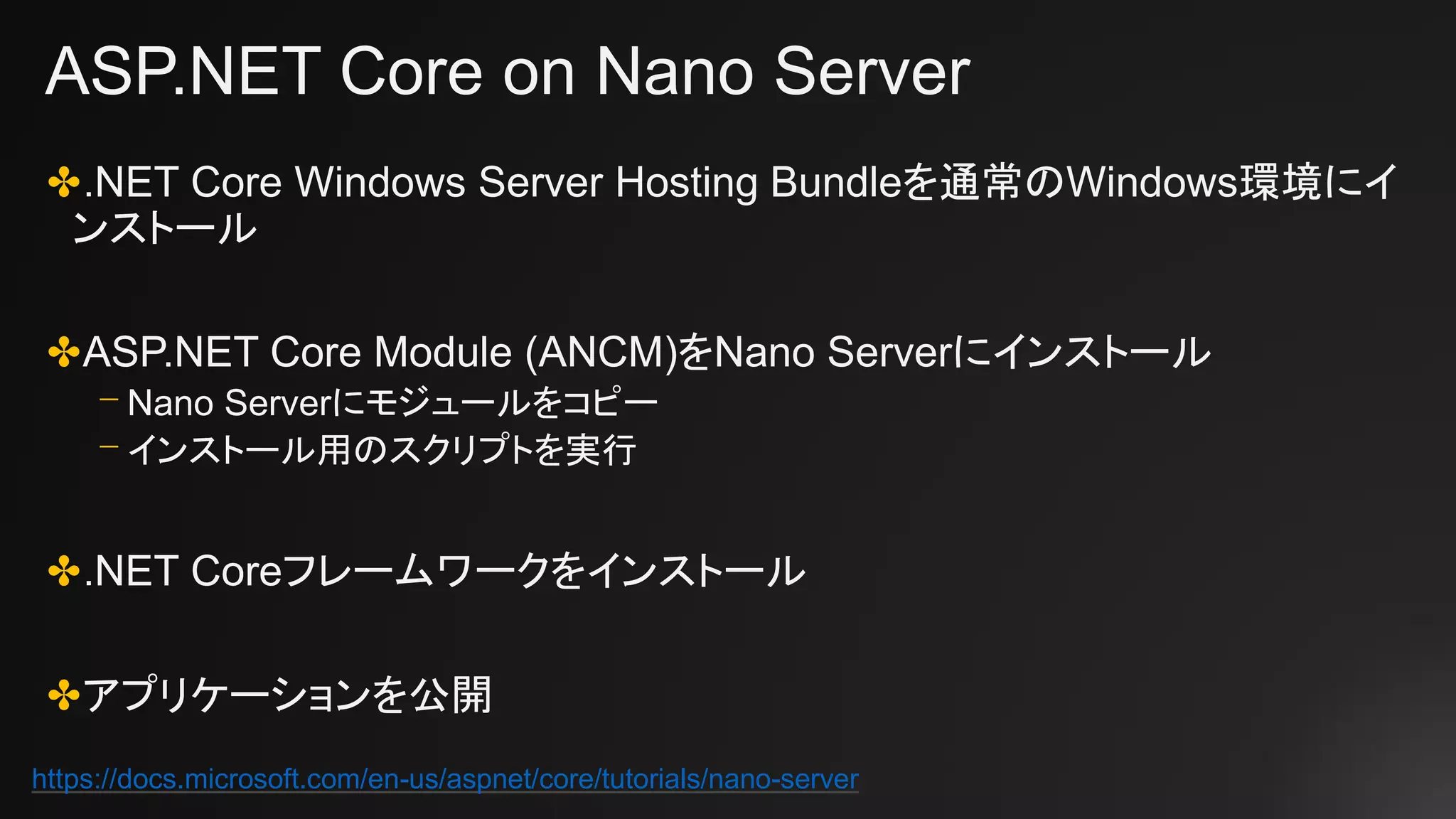 ASP.NET Core on Nano Server
✤.NET Core Windows Server Hosting Bundleを通常のWindows環境にイ
ンストール
✤ASP.NET Core Module (ANCM)をNano Serverにインストール
⎻ Nano Serverにモジュールをコピー
⎻ インストール用のスクリプトを実行
✤.NET Coreフレームワークをインストール
✤アプリケーションを公開
https://docs.microsoft.com/en-us/aspnet/core/tutorials/nano-server
 