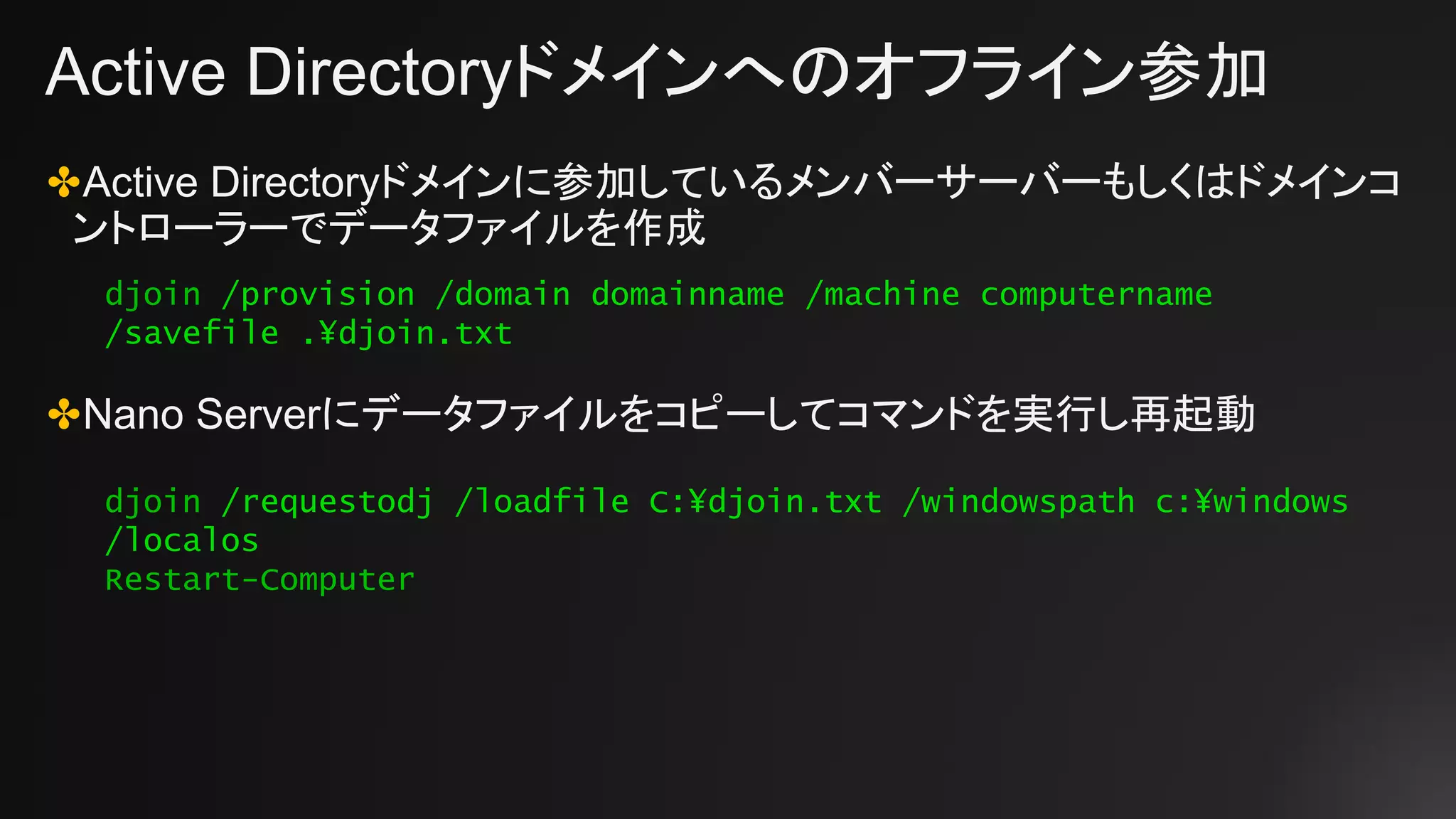 Active Directoryドメインへのオフライン参加
✤Active Directoryドメインに参加しているメンバーサーバーもしくはドメインコ
ントローラーでデータファイルを作成
✤Nano Serverにデータファイルをコピーしてコマンドを実行し再起動
djoin /provision /domain domainname /machine computername
/savefile .¥djoin.txt
djoin /requestodj /loadfile C:¥djoin.txt /windowspath c:¥windows
/localos
Restart-Computer
 