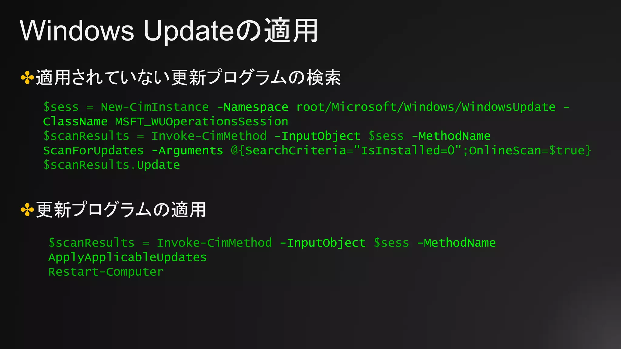 Windows Updateの適用
✤適用されていない更新プログラムの検索
✤更新プログラムの適用
$sess = New-CimInstance -Namespace root/Microsoft/Windows/WindowsUpdate -
ClassName MSFT_WUOperationsSession
$scanResults = Invoke-CimMethod -InputObject $sess -MethodName
ScanForUpdates -Arguments @{SearchCriteria="IsInstalled=0";OnlineScan=$true}
$scanResults.Update
$scanResults = Invoke-CimMethod -InputObject $sess -MethodName
ApplyApplicableUpdates
Restart-Computer
 