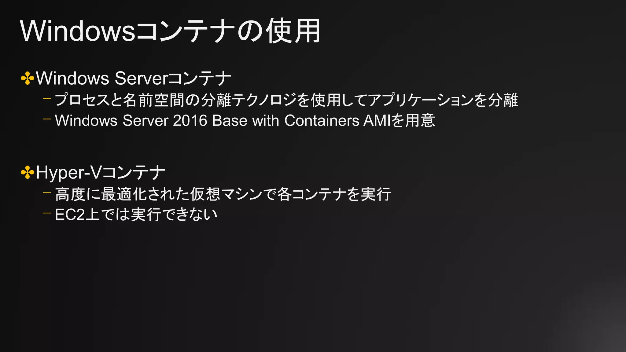 Windowsコンテナの使用
✤Windows Serverコンテナ
⎻ プロセスと名前空間の分離テクノロジを使用してアプリケーションを分離
⎻ Windows Server 2016 Base with Containers AMIを用意
✤Hyper-Vコンテナ
⎻ 高度に最適化された仮想マシンで各コンテナを実行
⎻ EC2上では実行できない
 