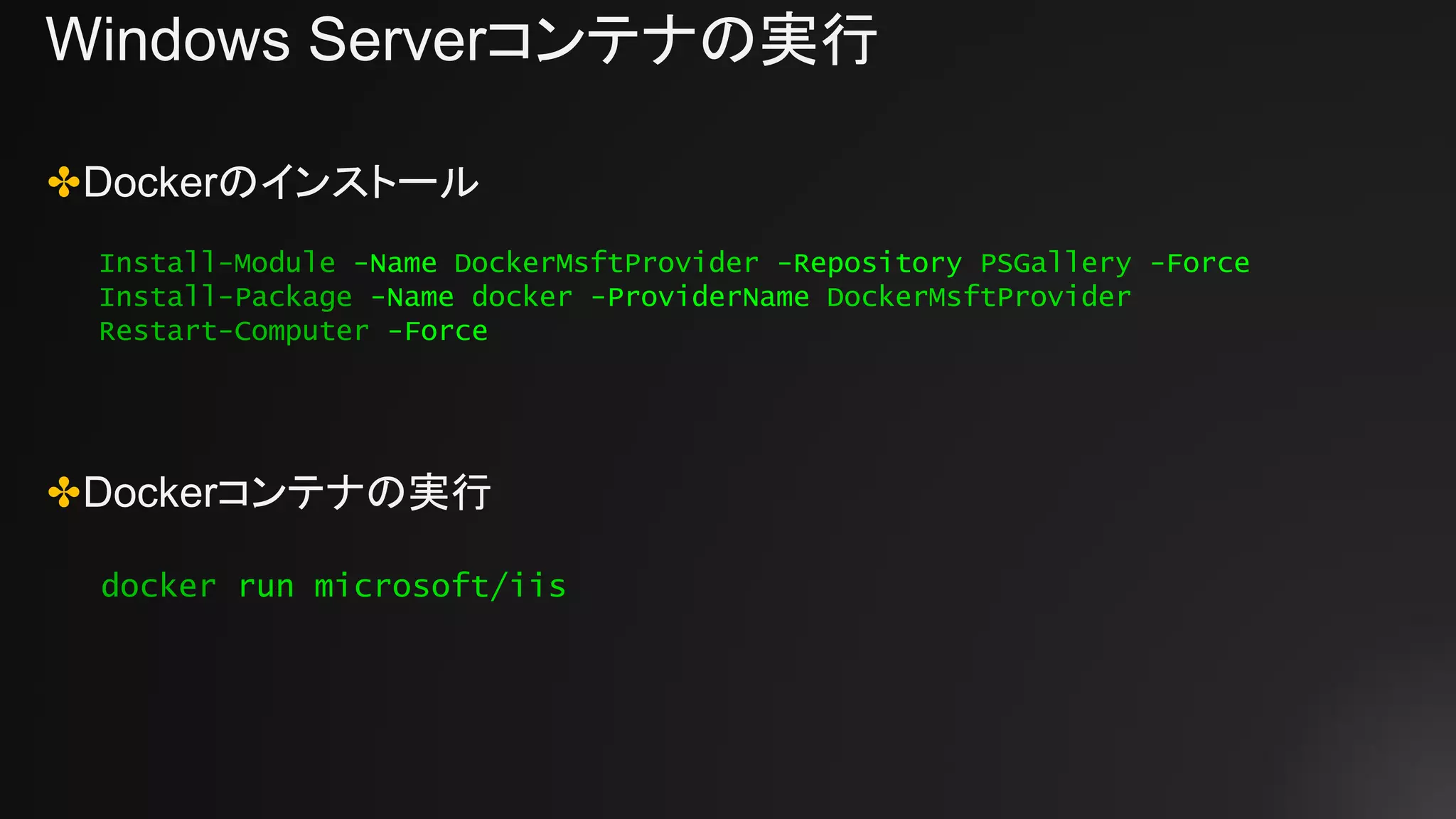 Windows Serverコンテナの実行
✤Dockerのインストール
✤Dockerコンテナの実行
Install-Module -Name DockerMsftProvider -Repository PSGallery -Force
Install-Package -Name docker -ProviderName DockerMsftProvider
Restart-Computer -Force
docker run microsoft/iis
 