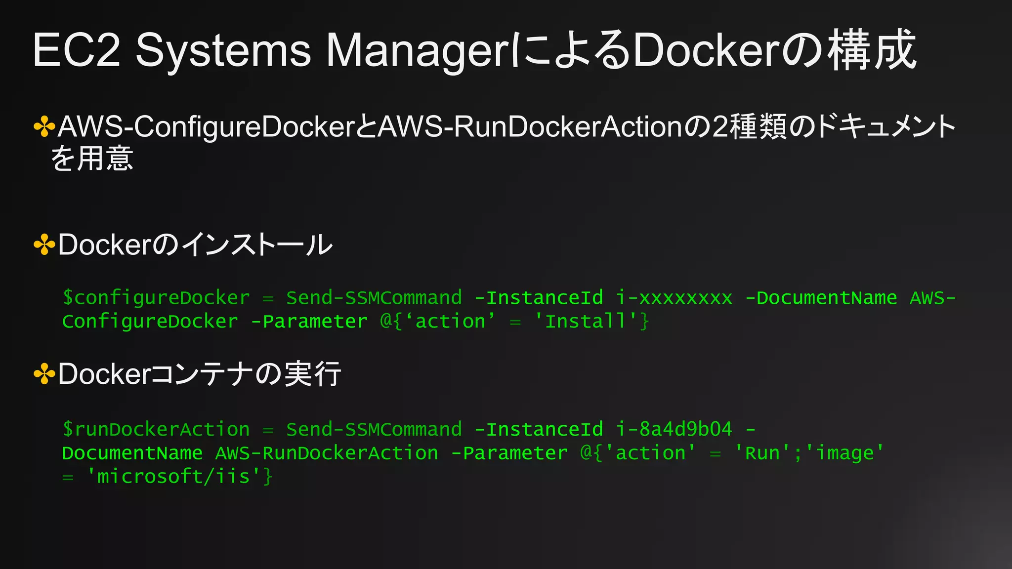 EC2 Systems ManagerによるDockerの構成
✤AWS-ConfigureDockerとAWS-RunDockerActionの2種類のドキュメント
を用意
✤Dockerのインストール
✤Dockerコンテナの実行
$configureDocker = Send-SSMCommand -InstanceId i-xxxxxxxx -DocumentName AWS-
ConfigureDocker -Parameter @{‘action’ = 'Install'}
$runDockerAction = Send-SSMCommand -InstanceId i-8a4d9b04 -
DocumentName AWS-RunDockerAction -Parameter @{'action' = 'Run';'image'
= 'microsoft/iis'}
 