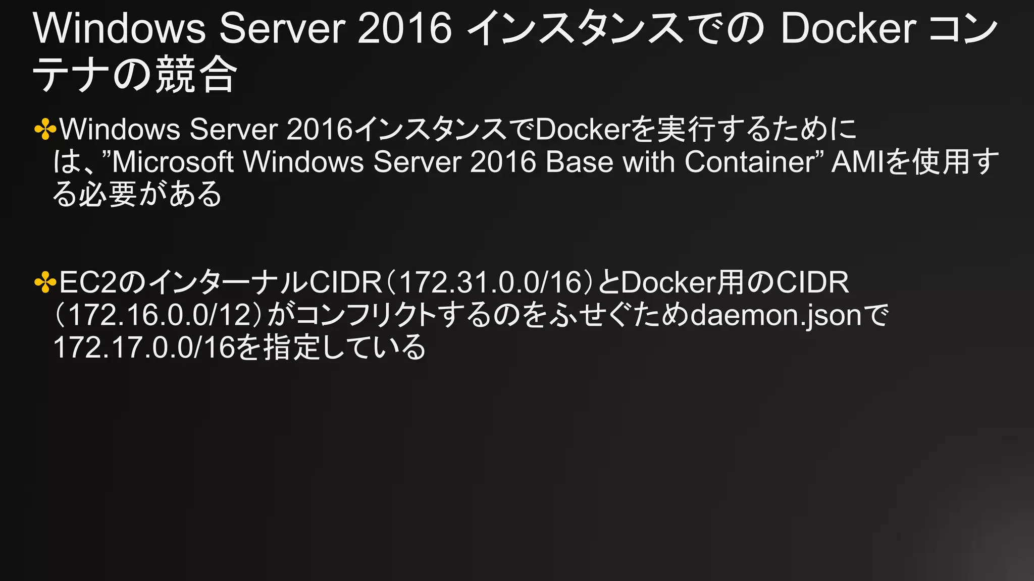 Windows Server 2016 インスタンスでの Docker コン
テナの競合
✤Windows Server 2016インスタンスでDockerを実行するために
は、”Microsoft Windows Server 2016 Base with Container” AMIを使用す
る必要がある
✤EC2のインターナルCIDR（172.31.0.0/16）とDocker用のCIDR
（172.16.0.0/12）がコンフリクトするのをふせぐためdaemon.jsonで
172.17.0.0/16を指定している
 