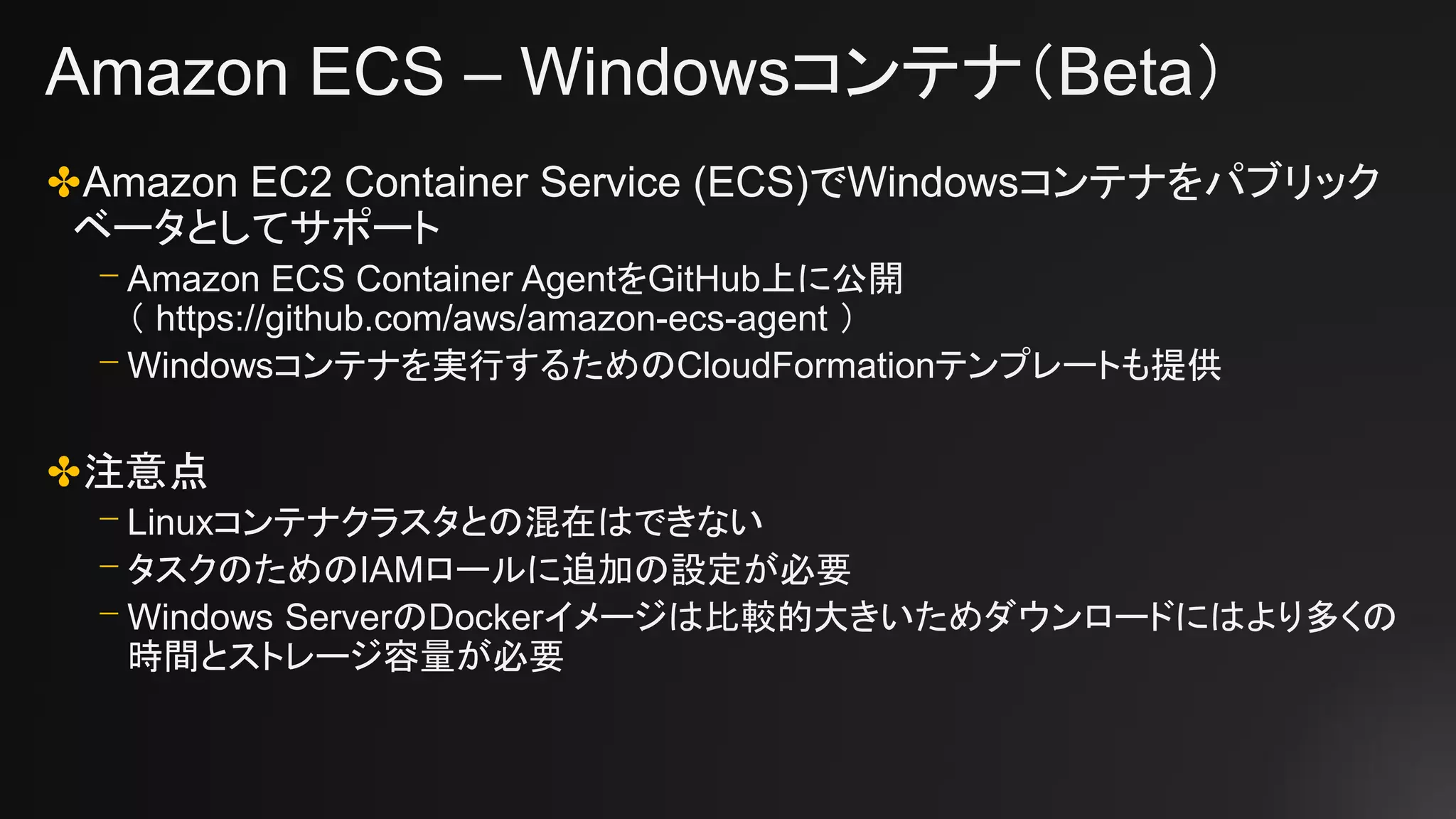 Amazon ECS – Windowsコンテナ（Beta）
✤Amazon EC2 Container Service (ECS)でWindowsコンテナをパブリック
ベータとしてサポート
⎻ Amazon ECS Container AgentをGitHub上に公開
（ https://github.com/aws/amazon-ecs-agent ）
⎻ Windowsコンテナを実行するためのCloudFormationテンプレートも提供
✤注意点
⎻ Linuxコンテナクラスタとの混在はできない
⎻ タスクのためのIAMロールに追加の設定が必要
⎻ Windows ServerのDockerイメージは比較的大きいためダウンロードにはより多くの
時間とストレージ容量が必要
 