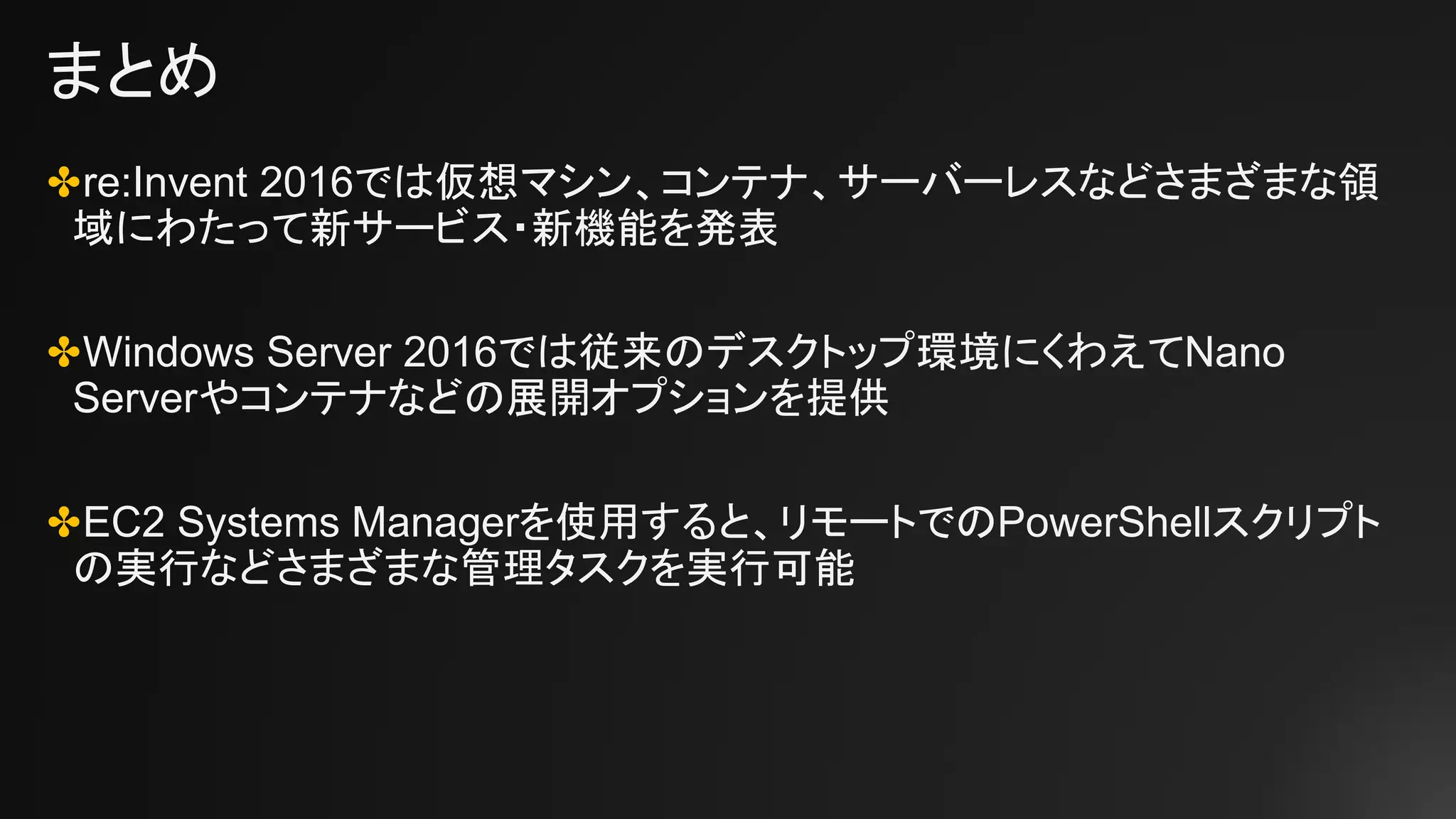 まとめ
✤re:Invent 2016では仮想マシン、コンテナ、サーバーレスなどさまざまな領
域にわたって新サービス・新機能を発表
✤Windows Server 2016では従来のデスクトップ環境にくわえてNano
Serverやコンテナなどの展開オプションを提供
✤EC2 Systems Managerを使用すると、リモートでのPowerShellスクリプト
の実行などさまざまな管理タスクを実行可能
 