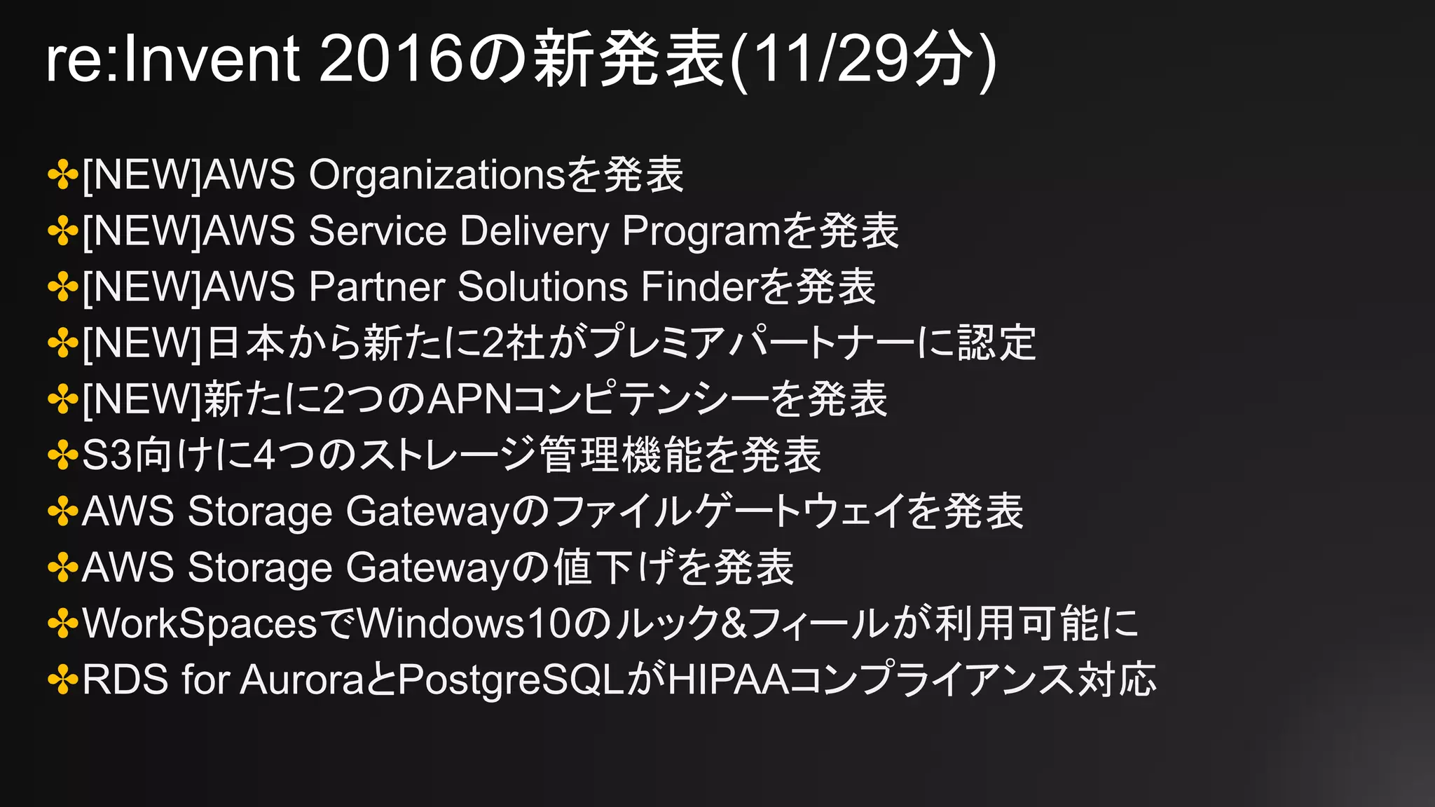 re:Invent 2016の新発表(11/29分)
✤[NEW]AWS Organizationsを発表
✤[NEW]AWS Service Delivery Programを発表
✤[NEW]AWS Partner Solutions Finderを発表
✤[NEW]日本から新たに2社がプレミアパートナーに認定
✤[NEW]新たに2つのAPNコンピテンシーを発表
✤S3向けに4つのストレージ管理機能を発表
✤AWS Storage Gatewayのファイルゲートウェイを発表
✤AWS Storage Gatewayの値下げを発表
✤WorkSpacesでWindows10のルック&フィールが利用可能に
✤RDS for AuroraとPostgreSQLがHIPAAコンプライアンス対応
 