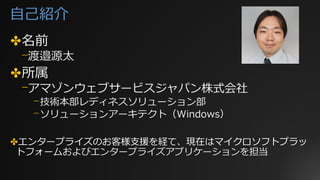 自己紹介
✤名前
⎻渡邉源太
✤所属
⎻アマゾンウェブサービスジャパン株式会社
⎻技術本部レディネスソリューション部
⎻ソリューションアーキテクト（Windows）
✤エンタープライズのお客様支援を経て、現在はマイクロソフトプラッ
トフォームおよびエンタープライズアプリケーションを担当
 