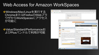 Web Access for Amazon WorkSpaces
✤Windows/Mac/Linuxを実行する
ChromeまたはFirefoxのWebブラ
ウザからWorkSpacesにアクセス
が可能に
✤Value/Standard/Performanceお
よびPlusバンドルで利用が可能
 