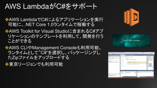 AWS LambdaがC#をサポート
✤AWS LambdaでC#によるアプリケーションを実行
可能に。.NET Core 1.0ランタイムで稼働する
✤AWS Toolkit for Visual Studioに含まれるC#アプ
リケーションのテンプレートを利用して、開発を行う
ことができる
✤AWS CLIやManagement Consoleも利用可能。
ランタイムとして”C#”を選択し、パッケージングし
たZipファイルをアップロードする
✤東京リージョンでも利用可能
 