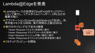 Lambda@Edgeを発表
✤Lambdaベースの処理をCloudFrontのエッジロケー
ションで実行し、リアルタイムにヘッダー、URLなどの
編集可能に
✤アプリケーションはJavaScript(Node.js)で記述し、利
用可能メモリは128MB、実行時間の上限は50ms
✤実行のタイミングは下記の4種類
⎻ Viewer Request:リクエスト受信時に実行
⎻ Viewer Response:クライアントへの応答時に実行
⎻ Origin Request:キャッシュが無い場合に実行
⎻ Viewer Response:オリジンからの応答受信時に実行
✤リミテッドプレビューを開始
ヘッダなど
を編集！
 
