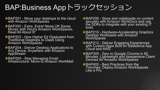 BAP:Business Appトラックセッション
✤BAP201 - Move your desktops to the cloud
with Amazon WorkSpaces
✤BAP202 - Extra, Extra! News UK Saves
Money with Hourly Amazon WorkSpaces,
Read All About It!
✤BAP203 - How Higher Ed Graduated from
Traditional Desktops to DaaS Using
Amazon WorkSpaces
✤BAP204 - Deliver Desktop Applications to
Any Device, Anywhere with Amazon
AppStream
✤BAP205 - Stop Managing Email
Infrastructure: Move to Amazon WorkMail
✤BAP206 - Store and collaborate on content
securely with Amazon WorkDocs and use
the SDKs to integrate with your existing IT
tools
✤BAP210 - Hardware-Accelerating Graphics
Desktop Workloads with Amazon
WorkSpaces
✤BAP212 - Deliver Engaging Experiences
with Custom Apps Built on Salesforce App
Cloud and AWS
✤BAP305 - Zero to Google Chrome in 60
Minutes: Lightweight and Inexpensive Client
Devices for Amazon WorkSpaces
✤BAP402 - Best Practices from the
Trenches: Deploy Amazon WorkSpaces
Like a Pro
 