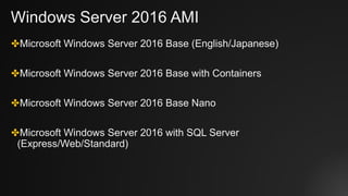 Windows Server 2016 AMI
✤Microsoft Windows Server 2016 Base (English/Japanese)
✤Microsoft Windows Server 2016 Base with Containers
✤Microsoft Windows Server 2016 Base Nano
✤Microsoft Windows Server 2016 with SQL Server
(Express/Web/Standard)
 