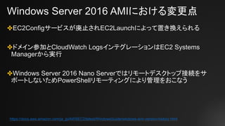 Windows Server 2016 AMIにおける変更点
✤EC2Configサービスが廃止されEC2Launchによって置き換えられる
✤ドメイン参加とCloudWatch LogsインテグレーションはEC2 Systems
Managerから実行
✤Windows Server 2016 Nano Serverではリモートデスクトップ接続をサ
ポートしないためPowerShellリモーティングにより管理をおこなう
https://docs.aws.amazon.com/ja_jp/AWSEC2/latest/WindowsGuide/windows-ami-version-history.html
 