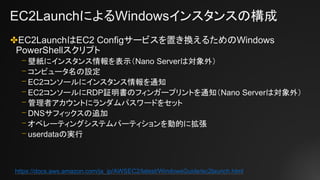 EC2LaunchによるWindowsインスタンスの構成
✤EC2LaunchはEC2 Configサービスを置き換えるためのWindows
PowerShellスクリプト
⎻ 壁紙にインスタンス情報を表示（Nano Serverは対象外）
⎻ コンピュータ名の設定
⎻ EC2コンソールにインスタンス情報を通知
⎻ EC2コンソールにRDP証明書のフィンガープリントを通知（Nano Serverは対象外）
⎻ 管理者アカウントにランダムパスワードをセット
⎻ DNSサフィックスの追加
⎻ オペレーティングシステムパーティションを動的に拡張
⎻ userdataの実行
https://docs.aws.amazon.com/ja_jp/AWSEC2/latest/WindowsGuide/ec2launch.html
 