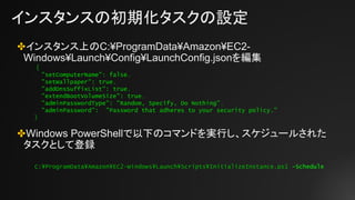 インスタンスの初期化タスクの設定
✤インスタンス上のC:¥ProgramData¥Amazon¥EC2-
Windows¥Launch¥Config¥LaunchConfig.jsonを編集
✤Windows PowerShellで以下のコマンドを実行し、スケジュールされた
タスクとして登録
{
"setComputerName": false,
"setWallpaper": true,
"addDnsSuffixList": true,
"extendBootVolumeSize": true,
"adminPasswordType": "Random, Specify, Do Nothing",
"adminPassword": "Password that adheres to your security policy."
}
C:¥ProgramData¥Amazon¥EC2-Windows¥Launch¥Scripts¥InitializeInstance.ps1 –Schedule
 