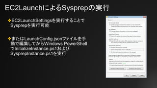 EC2LaunchによるSysprepの実行
✤EC2LaunchSettingsを実行することで
Sysprepを実行可能
✤またはLaunchConfig.jsonファイルを手
動で編集してからWindows PowerShell
でInitializeInstance.ps1および
SysprepInstance.ps1を実行
 