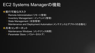 EC2 Systems Managerの機能
✤実行可能なタスク
⎻ Remote Administration（リモート管理）
⎻ Inventory Management （インベントリ管理）
⎻ State Management （状態管理）
⎻ Maintenance and Deployment Automation（メンテナンスとデプロイの自動化）
✤共有コンポーネント
⎻ Maintenance Windows （メンテナンス時間）
⎻ Parameter Store （パラメータストア）
 
