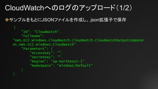 CloudWatchへのログのアップロード（1/2）
✤サンプルをもとにJSONファイルを作成し、.json拡張子で保存
{
"Id": "CloudWatch",
"FullName":
"AWS.EC2.Windows.CloudWatch.CloudWatch.CloudWatchOutputCompone
nt,AWS.EC2.Windows.CloudWatch",
"Parameters": {
"AccessKey": "",
"SecretKey": "",
"Region": “ap-northeast-1",
"NameSpace": "Windows/Default"
}
},
 
