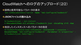 CloudWatchへのログのアップロード（2/2）
✤説明と使用可能なパラメータの表示
✤JSONファイルの読み込み
✤指定したインスタンスへのパラメータの指定
Get-SSMDocumentDescription -Name "AWS-ConfigureCloudWatch"
$cloudWatchjson = Get-Content
C:¥Documents¥AWS.EC2.Windows.CloudWatch.json -Encoding UTF8 –Raw
$cloudWatchCommand=Send-SSMCommand -InstanceID i-xxxxxxxx -
DocumentName 'AWS-ConfigureCloudWatch' -Parameter @{'properties' =
$cloudWatchjson.ToString()}
 