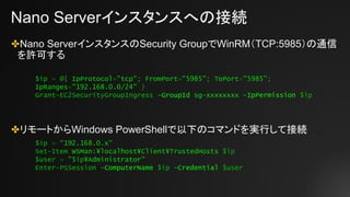 Nano Serverインスタンスへの接続
✤Nano ServerインスタンスのSecurity GroupでWinRM（TCP:5985）の通信
を許可する
✤リモートからWindows PowerShellで以下のコマンドを実行して接続
$ip = “192.168.0.x”
Set-Item WSMan:¥localhost¥Client¥TrustedHosts $ip
$user = "$ip¥Administrator"
Enter-PSSession -ComputerName $ip -Credential $user
$ip = @{ IpProtocol="tcp"; FromPort="5985"; ToPort="5985";
IpRanges="192.168.0.0/24" }
Grant-EC2SecurityGroupIngress -GroupId sg-xxxxxxxx -IpPermission $ip
 