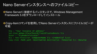 Nano Serverインスタンスへのファイルコピー
✤Nano Serverに接続するインスタンスで、Windows Management
Framework 5.0をダウンロードしてインストール
✤Copy-Itemコマンドを使用してNano Serverインスタンスにファイルコピーが
可能
$ip = "Your instance IP address"
Set-Item WSMan:¥localhost¥Client¥TrustedHosts $ip
$user = "$ip¥Administrator"
$cs = New-PSSession –ComputerName $ip –Credential $user
Copy-Item -Path path -Destination destination -ToSession $cs -Recurse
 